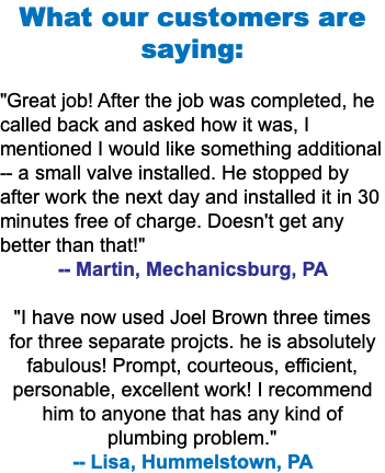 What our customers are saying: "Great job! After the job was completed, he called back and asked how it was, I mentioned I would like something additional -- a small valve installed. He stopped by after work the next day and installed it in 30 minutes free of charge. Doesn't get any better than that!" -- Martin, Mechanicsburg, PA "I have now used Joel Brown three times for three separate projcts. he is absolutely fabulous! Prompt, courteous, efficient, personable, excellent work! I recommend him to anyone that has any kind of plumbing problem." -- Lisa, Hummelstown, PA