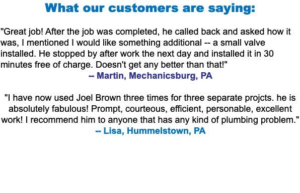 What our customers are saying: "Great job! After the job was completed, he called back and asked how it was, I mentioned I would like something additional -- a small valve installed. He stopped by after work the next day and installed it in 30 minutes free of charge. Doesn't get any better than that!" -- Martin, Mechanicsburg, PA "I have now used Joel Brown three times for three separate projcts. he is absolutely fabulous! Prompt, courteous, efficient, personable, excellent work! I recommend him to anyone that has any kind of plumbing problem." -- Lisa, Hummelstown, PA